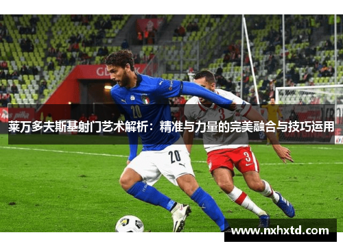 莱万多夫斯基射门艺术解析：精准与力量的完美融合与技巧运用